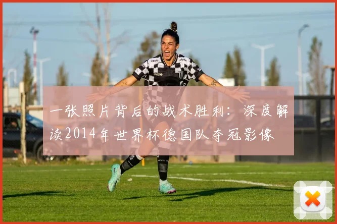 一张照片背后的战术胜利：深度解读2014年世界杯德国队夺冠影像