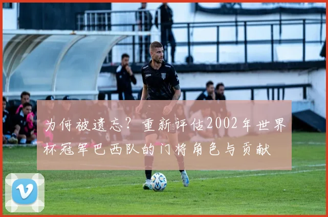 为何被遗忘？重新评估2002年世界杯冠军巴西队的门将角色与贡献