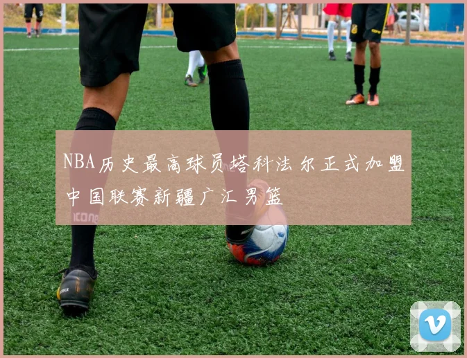 NBA历史最高球员塔科法尔正式加盟中国联赛新疆广汇男篮