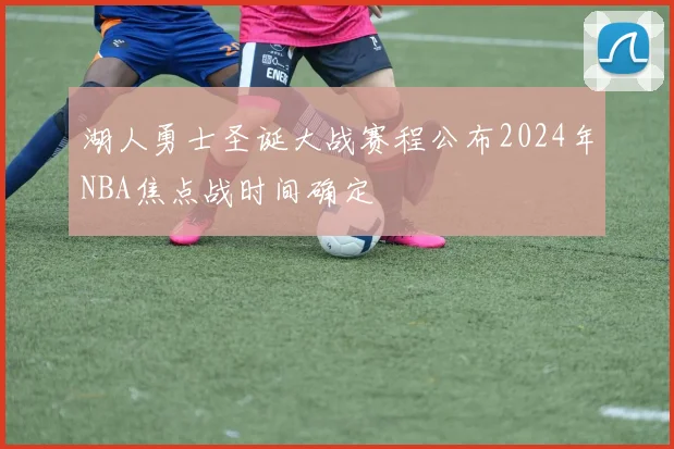 湖人勇士圣诞大战赛程公布2024年NBA焦点战时间确定