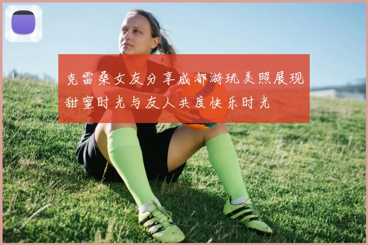 克雷桑女友分享成都游玩美照展现甜蜜时光与友人共度快乐时光