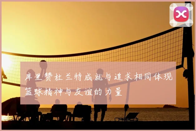 库里赞杜兰特成就与追求相同体现篮球精神与友谊的力量