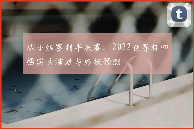 从小组赛到半决赛：2022世界杯四强实力演进与终极预测