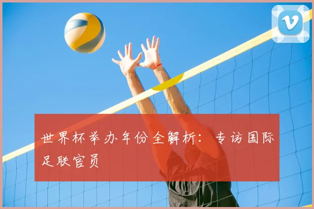 世界杯举办年份全解析：专访国际足联官员