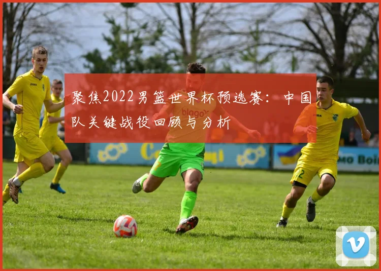 聚焦2022男篮世界杯预选赛：中国队关键战役回顾与分析
