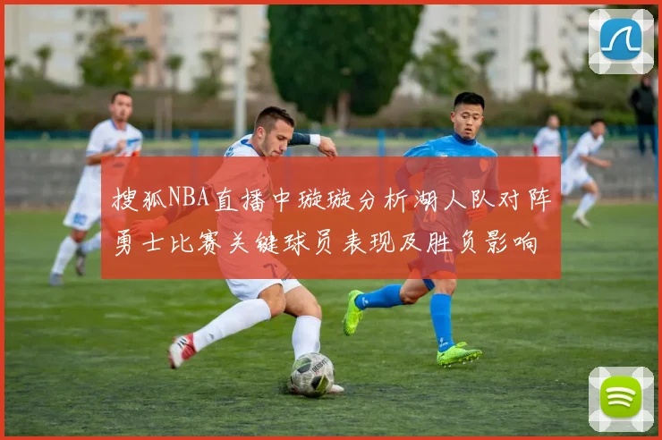 搜狐NBA直播中璇璇分析湖人队对阵勇士比赛关键球员表现及胜负影响