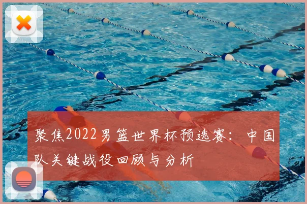 聚焦2022男篮世界杯预选赛：中国队关键战役回顾与分析