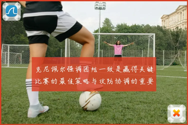 克尼佩尔强调团结一致是赢得关键比赛的最佳策略与攻防协调的重要性