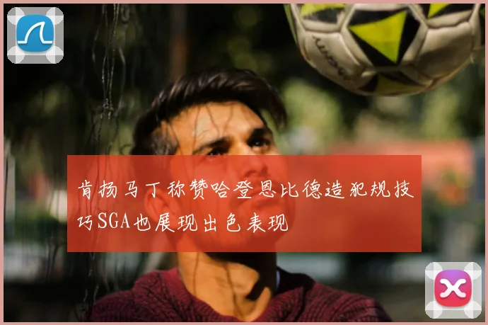 肯扬马丁称赞哈登恩比德造犯规技巧SGA也展现出色表现