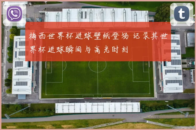 梅西世界杯进球壁纸登场 记录其世界杯进球瞬间与高光时刻