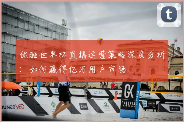 优酷世界杯直播运营策略深度分析：如何赢得亿万用户市场