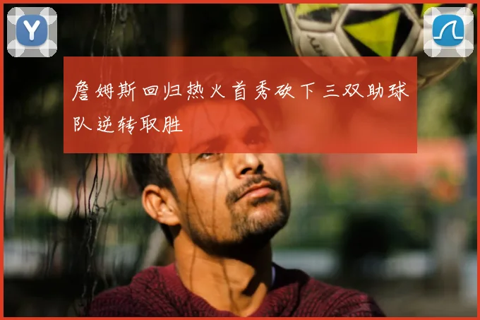 詹姆斯回归热火首秀砍下三双助球队逆转取胜