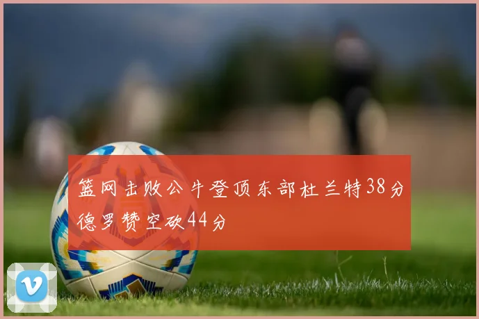 篮网击败公牛登顶东部杜兰特38分德罗赞空砍44分