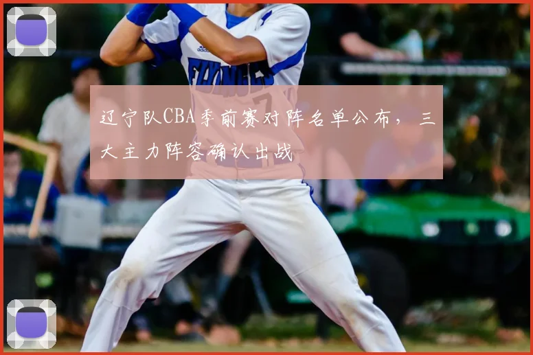 辽宁队CBA季前赛对阵名单公布，三大主力阵容确认出战