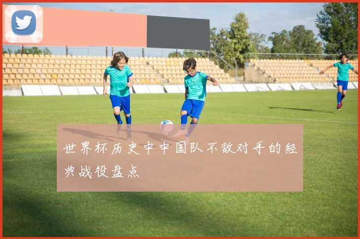 世界杯历史中中国队不敌对手的经典战役盘点