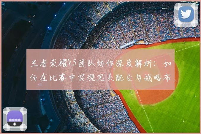王者荣耀V5团队协作深度解析：如何在比赛中实现完美配合与战略布局
