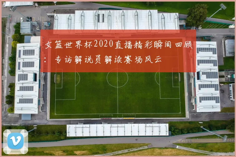 女篮世界杯2020直播精彩瞬间回顾：专访解说员解读赛场风云