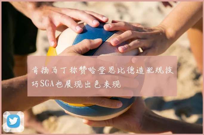 肯扬马丁称赞哈登恩比德造犯规技巧SGA也展现出色表现