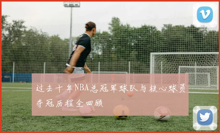 过去十年NBA总冠军球队与核心球员夺冠历程全回顾