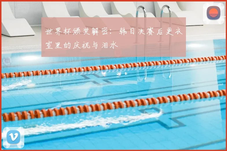 世界杯颁奖解密：韩日决赛后更衣室里的庆祝与泪水