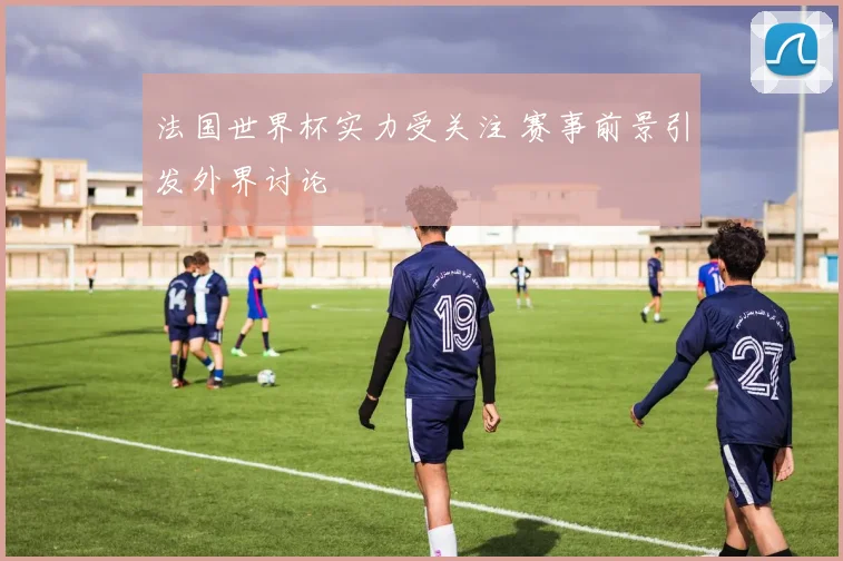 法国世界杯实力受关注 赛事前景引发外界讨论