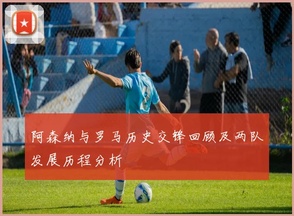 阿森纳与罗马历史交锋回顾及两队发展历程分析