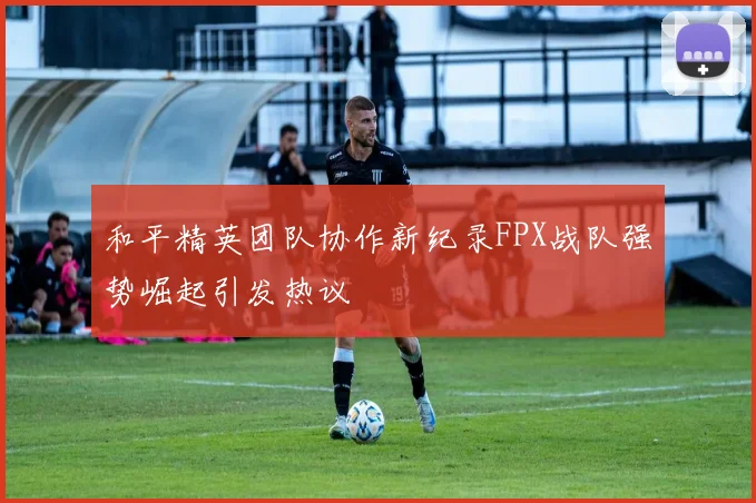 和平精英团队协作新纪录FPX战队强势崛起引发热议