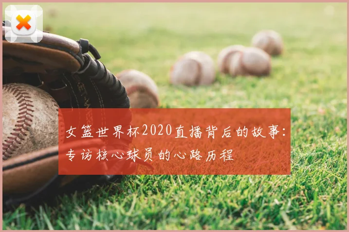女篮世界杯2020直播背后的故事：专访核心球员的心路历程