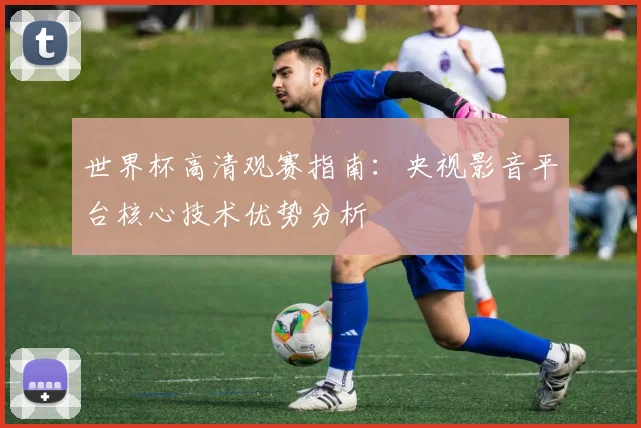 世界杯高清观赛指南：央视影音平台核心技术优势分析