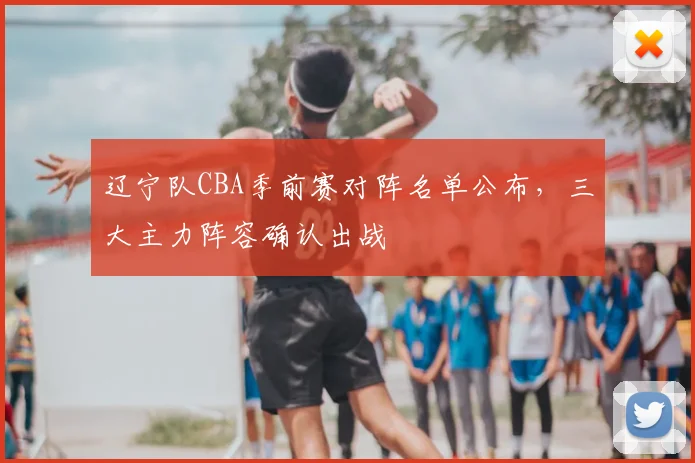 辽宁队CBA季前赛对阵名单公布，三大主力阵容确认出战
