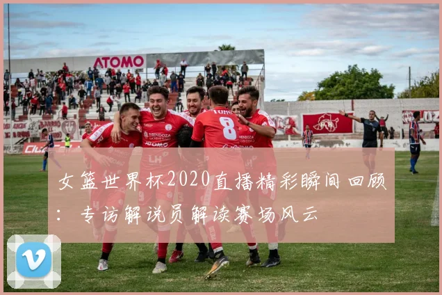 女篮世界杯2020直播精彩瞬间回顾：专访解说员解读赛场风云