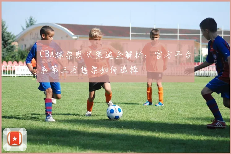 CBA球票购买渠道全解析，官方平台和第三方售票如何选择