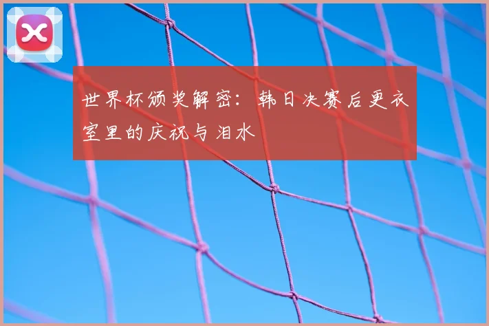 世界杯颁奖解密：韩日决赛后更衣室里的庆祝与泪水