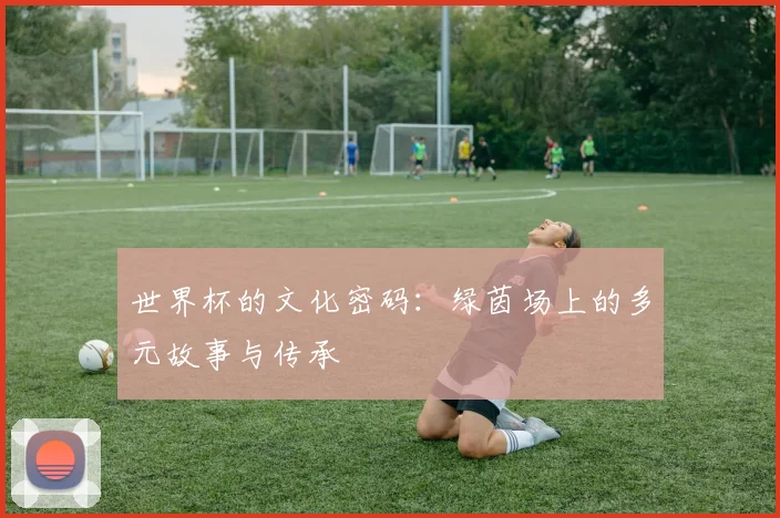 世界杯的文化密码：绿茵场上的多元故事与传承