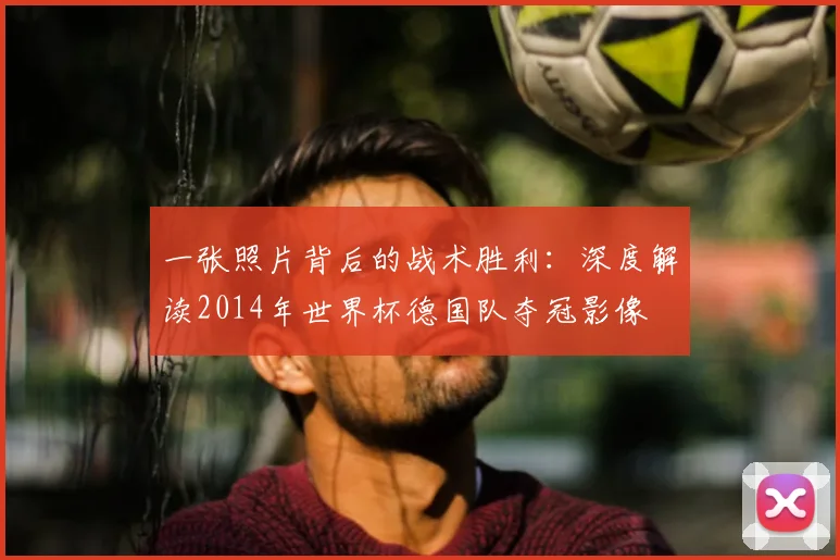 一张照片背后的战术胜利：深度解读2014年世界杯德国队夺冠影像