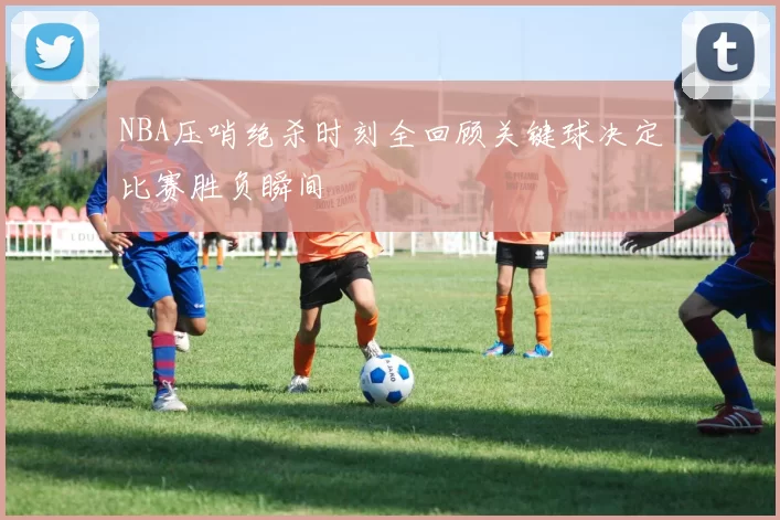 NBA压哨绝杀时刻全回顾关键球决定比赛胜负瞬间