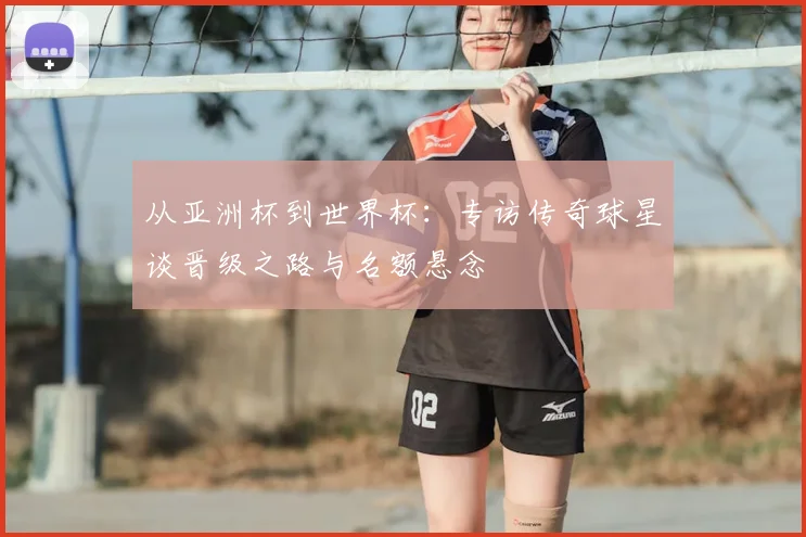 从亚洲杯到世界杯:专访传奇球星谈晋级之路与名额悬念