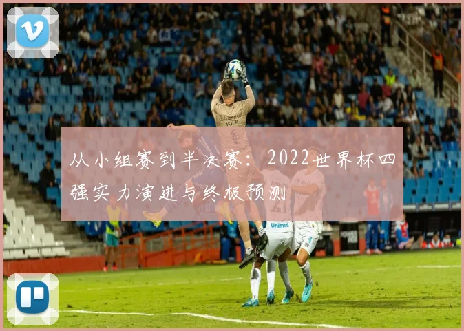 从小组赛到半决赛：2022世界杯四强实力演进与终极预测