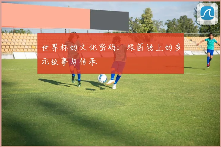世界杯的文化密码：绿茵场上的多元故事与传承