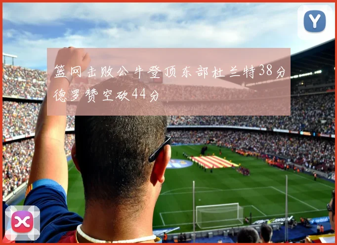 篮网击败公牛登顶东部杜兰特38分德罗赞空砍44分