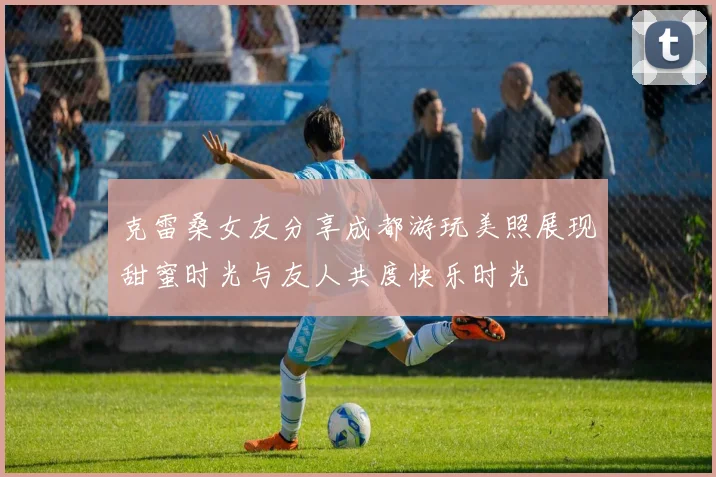 克雷桑女友分享成都游玩美照展现甜蜜时光与友人共度快乐时光