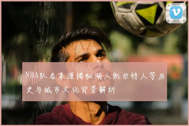 NBA队名来源揭秘湖人凯尔特人等历史与城市文化背景解析
