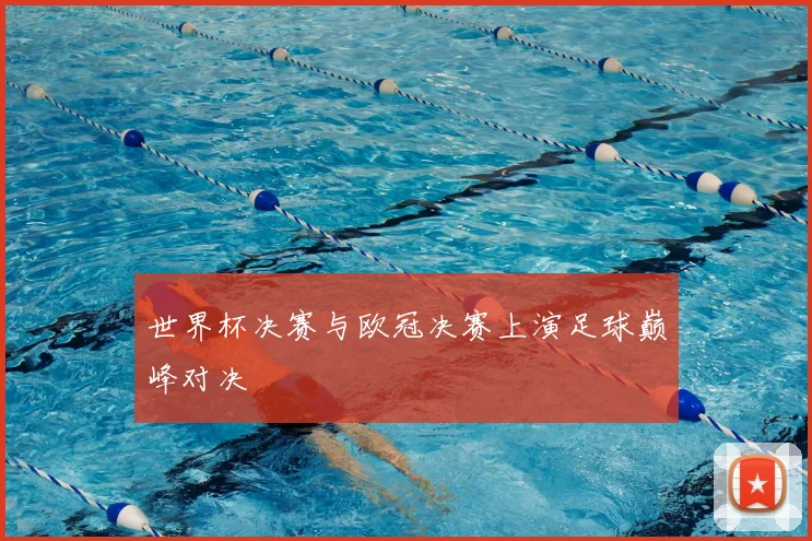世界杯决赛与欧冠决赛上演足球巅峰对决