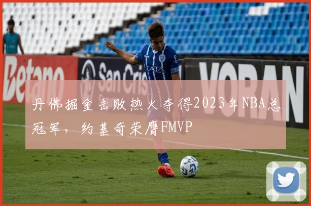 丹佛掘金击败热火夺得2023年NBA总冠军，约基奇荣膺FMVP