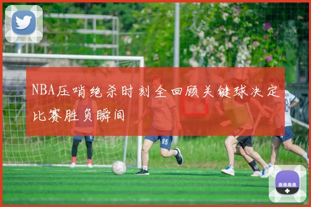 NBA压哨绝杀时刻全回顾关键球决定比赛胜负瞬间